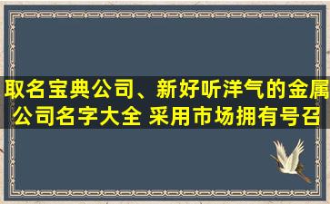 取名宝典公司、新好听洋气的金属公司名字大全 采用市场拥有号召力的词